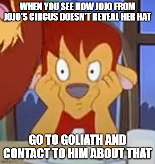 JoJo's Circus in a nutshell | WHEN YOU SEE HOW JOJO FROM JOJO'S CIRCUS DOESN'T REVEAL HER HAT; GO TO GOLIATH AND CONTACT TO HIM ABOUT THAT | image tagged in memes | made w/ Imgflip meme maker