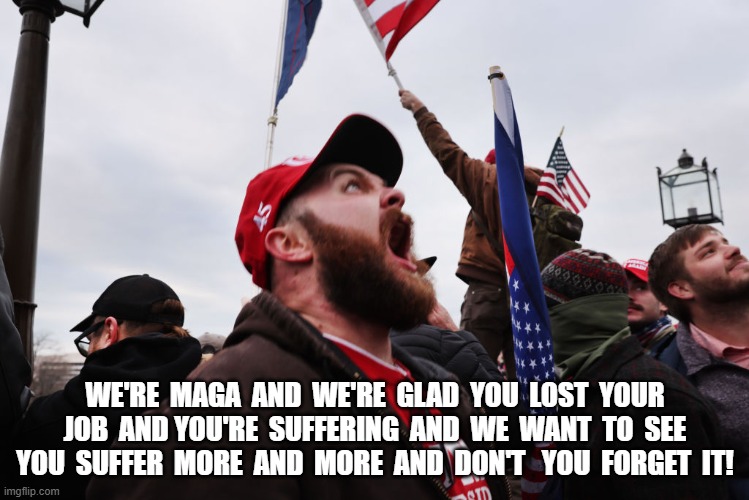 The Face of MAGA | WE'RE  MAGA  AND  WE'RE  GLAD  YOU  LOST  YOUR  JOB  AND YOU'RE  SUFFERING  AND  WE  WANT  TO  SEE  YOU  SUFFER  MORE  AND  MORE  AND  DON'T   YOU  FORGET  IT! | image tagged in maga | made w/ Imgflip meme maker