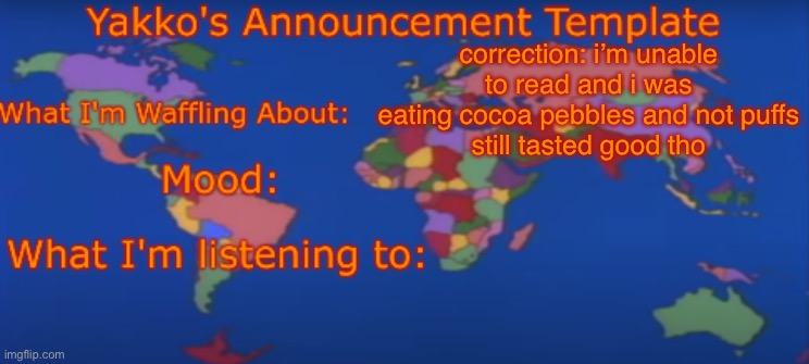 Yakko's Announcement Template V4 | correction: i’m unable to read and i was eating cocoa pebbles and not puffs
still tasted good tho | image tagged in yakko's announcement template v4 | made w/ Imgflip meme maker