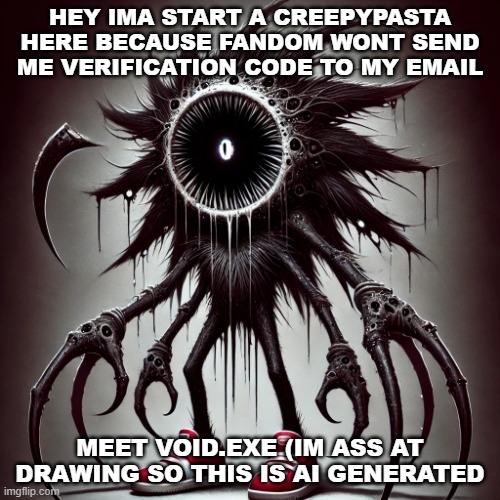 my new sonic.exe | HEY IMA START A CREEPYPASTA HERE BECAUSE FANDOM WONT SEND ME VERIFICATION CODE TO MY EMAIL; MEET VOID.EXE (IM ASS AT DRAWING SO THIS IS AI GENERATED | image tagged in void exe | made w/ Imgflip meme maker