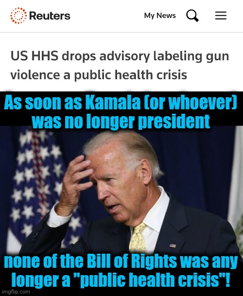 As soon as Kamala (or whoever)
was no longer president; none of the Bill of Rights was any
longer a "public health crisis"! | image tagged in joe biden worries,memes,democrats,second amendment,public health crisis,totalitarianism | made w/ Imgflip meme maker