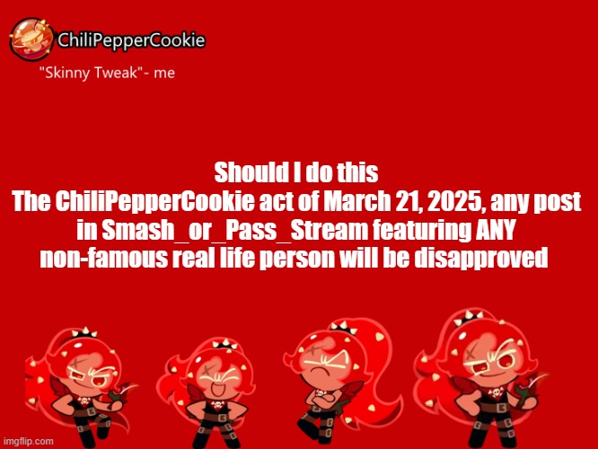 13 yr olds AND an 18 yr old user there, smh | Should I do this
The ChiliPepperCookie act of March 21, 2025, any post in Smash_or_Pass_Stream featuring ANY non-famous real life person will be disapproved | image tagged in chilipeppercookie temp | made w/ Imgflip meme maker