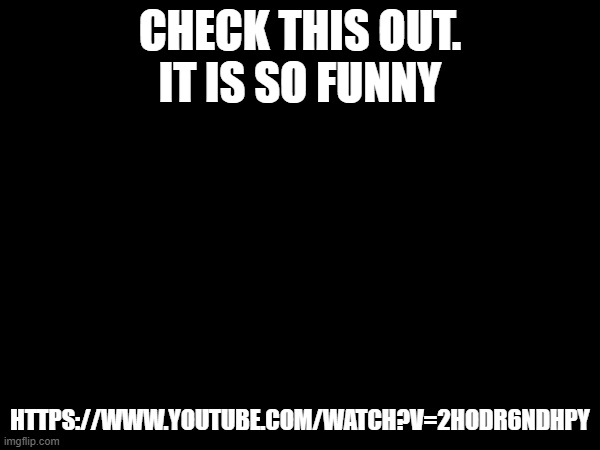 CHECK THIS OUT.
IT IS SO FUNNY; HTTPS://WWW.YOUTUBE.COM/WATCH?V=2HODR6NDHPY | made w/ Imgflip meme maker