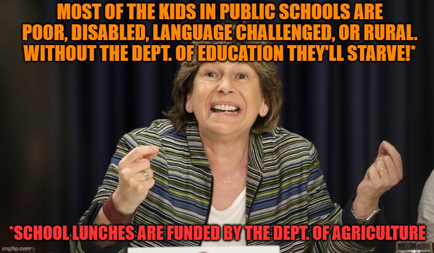 The end of the world | MOST OF THE KIDS IN PUBLIC SCHOOLS ARE POOR, DISABLED, LANGUAGE CHALLENGED, OR RURAL.
WITHOUT THE DEPT. OF EDUCATION THEY'LL STARVE!*; *SCHOOL LUNCHES ARE FUNDED BY THE DEPT. OF AGRICULTURE | image tagged in indoctrination,angry teacher,education,democrats,lies | made w/ Imgflip meme maker