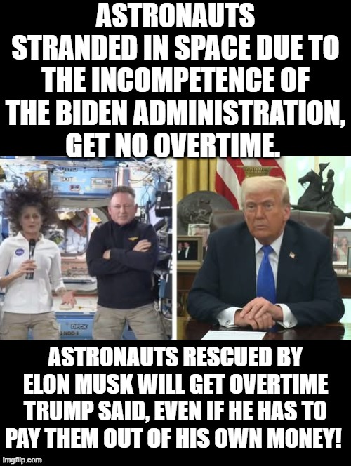 Astronauts should not be punished because of the incompetence of Joe Biden! | ASTRONAUTS STRANDED IN SPACE DUE TO THE INCOMPETENCE OF THE BIDEN ADMINISTRATION, GET NO OVERTIME. ASTRONAUTS RESCUED BY ELON MUSK WILL GET OVERTIME TRUMP SAID, EVEN IF HE HAS TO PAY THEM OUT OF HIS OWN MONEY! | image tagged in incompetence,scumbag government,creepy joe biden | made w/ Imgflip meme maker