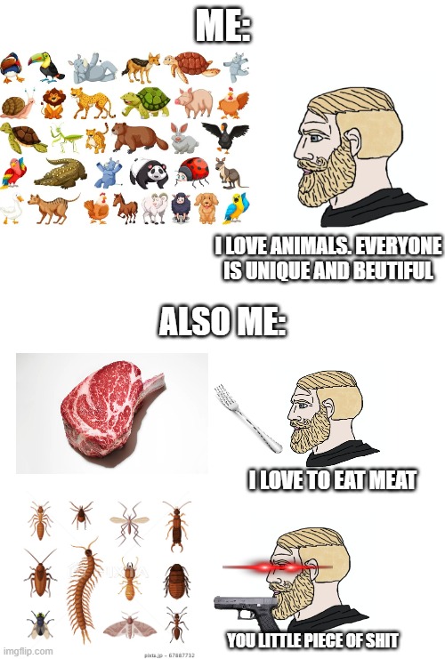 ME:; I LOVE ANIMALS. EVERYONE IS UNIQUE AND BEUTIFUL; ALSO ME:; I LOVE TO EAT MEAT; YOU LITTLE PIECE OF SHIT | image tagged in animals,me and also me | made w/ Imgflip meme maker