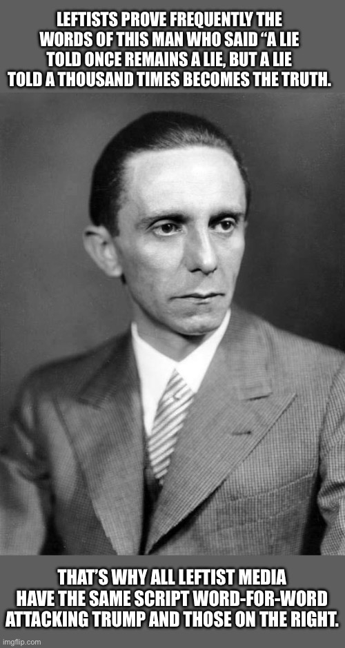 Josef Goebbels would be proud of today’s American leftists. | LEFTISTS PROVE FREQUENTLY THE WORDS OF THIS MAN WHO SAID “A LIE TOLD ONCE REMAINS A LIE, BUT A LIE TOLD A THOUSAND TIMES BECOMES THE TRUTH. THAT’S WHY ALL LEFTIST MEDIA HAVE THE SAME SCRIPT WORD-FOR-WORD ATTACKING TRUMP AND THOSE ON THE RIGHT. | made w/ Imgflip meme maker