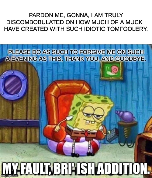 Spongebob Ight Imma Head Out Meme | PARDON ME, GONNA, I AM TRULY DISCOMBOBULATED ON HOW MUCH OF A MUCK I HAVE CREATED WITH SUCH IDIOTIC TOMFOOLERY. PLEASE DO AS SUCH TO FORGIVE ME ON SUCH A EVENING AS THIS, THANK YOU, AND GOODBYE. MY FAULT, BRI' ISH ADDITION. | image tagged in memes,spongebob ight imma head out | made w/ Imgflip meme maker