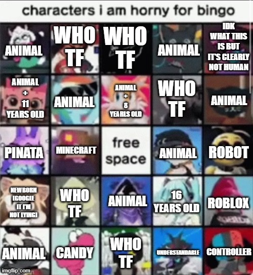 mental illness bingo | WHO TF; IDK WHAT THIS IS BUT IT'S CLEARLY NOT HUMAN; WHO TF; ANIMAL; ANIMAL; ANIMAL + 8 YEARLS OLD; WHO TF; ANIMAL; ANIMAL; ANIMAL + 11 YEARS OLD; MINECRAFT; ROBOT; PINATA; ANIMAL; ANIMAL; 16 YEARS OLD; NEWBORN (GOOGLE IT I'M NOT LYING); ROBLOX; WHO TF; CONTROLLER; WHO TF; ANIMAL; UNDERSTANDABLE; CANDY | image tagged in mental illness bingo | made w/ Imgflip meme maker