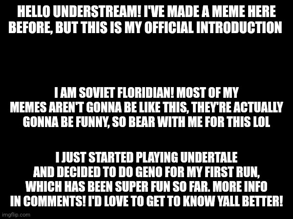 Hello yall | HELLO UNDERSTREAM! I'VE MADE A MEME HERE BEFORE, BUT THIS IS MY OFFICIAL INTRODUCTION; I AM SOVIET FLORIDIAN! MOST OF MY MEMES AREN'T GONNA BE LIKE THIS, THEY'RE ACTUALLY GONNA BE FUNNY, SO BEAR WITH ME FOR THIS LOL; I JUST STARTED PLAYING UNDERTALE AND DECIDED TO DO GENO FOR MY FIRST RUN, WHICH HAS BEEN SUPER FUN SO FAR. MORE INFO IN COMMENTS! I'D LOVE TO GET TO KNOW YALL BETTER! | image tagged in undertale,intro | made w/ Imgflip meme maker