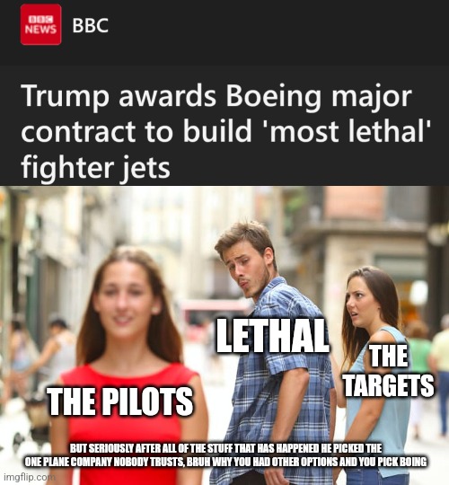 I mean it will be pretty lethal | LETHAL; THE TARGETS; THE PILOTS; BUT SERIOUSLY AFTER ALL OF THE STUFF THAT HAS HAPPENED HE PICKED THE ONE PLANE COMPANY NOBODY TRUSTS, BRUH WHY YOU HAD OTHER OPTIONS AND YOU PICK BOING | image tagged in memes,distracted boyfriend,boing,if it's boing i ain't going,please debate civiliy | made w/ Imgflip meme maker