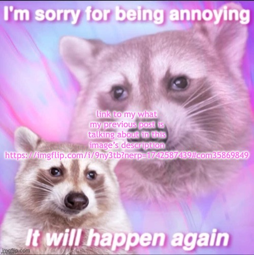 sorry for being annoying | link to my what my previous post is talking about in this image’s description https://imgflip.com/i/9ny3tb?nerp=1742587439#com35869849 | image tagged in sorry for being annoying | made w/ Imgflip meme maker