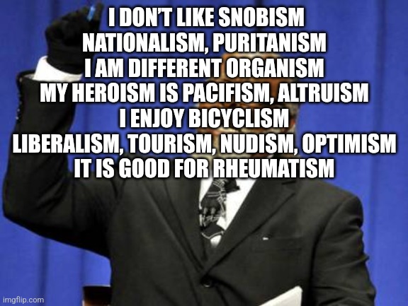 Too Damn High Meme | I DON’T LIKE SNOBISM
NATIONALISM, PURITANISM
I AM DIFFERENT ORGANISM
MY HEROISM IS PACIFISM, ALTRUISM
I ENJOY BICYCLISM
LIBERALISM, TOURISM, NUDISM, OPTIMISM
IT IS GOOD FOR RHEUMATISM | image tagged in memes,too damn high | made w/ Imgflip meme maker