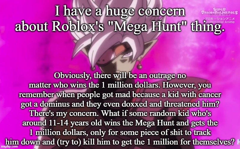I have a huge concern about Roblox's "Mega Hunt" thing. Obviously, there will be an outrage no matter who wins the 1 million dollars. However, you remember when people got mad because a kid with cancer got a dominus and they even doxxed and threatened him? There's my concern. What if some random kid who's around 11-14 years old wins the Mega Hunt and gets the 1 million dollars, only for some piece of shit to track him down and (try to) kill him to get the 1 million for themselves? | made w/ Imgflip meme maker