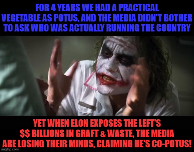 Dimrats pretend to care about a functional POTUS only when we have one | FOR 4 YEARS WE HAD A PRACTICAL VEGETABLE AS POTUS, AND THE MEDIA DIDN'T BOTHER TO ASK WHO WAS ACTUALLY RUNNING THE COUNTRY; YET WHEN ELON EXPOSES THE LEFT'S
$$ BILLIONS IN GRAFT & WASTE, THE MEDIA ARE LOSING THEIR MINDS, CLAIMING HE'S CO-POTUS! | image tagged in and everybody loses their minds,liberal hypocrisy,liberal media,liberal logic,liberal tears,stupid liberals | made w/ Imgflip meme maker