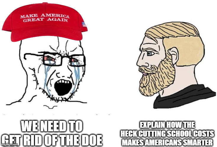 No Republican has had before | EXPLAIN HOW THE HECK CUTTING SCHOOL COSTS MAKES AMERICANS SMARTER; WE NEED TO GET RID OF THE DOE | image tagged in soyboy vs yes chad,pathetic don,magats wanna get rid of doe so people become more dumb | made w/ Imgflip meme maker