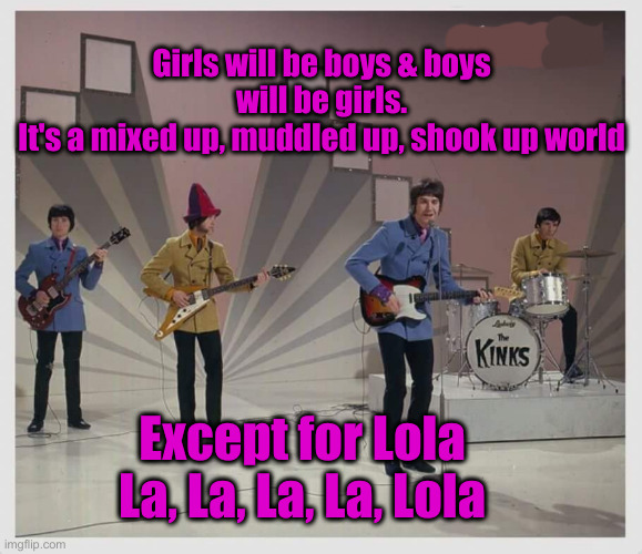 They Have Pushed This Agenda For A Long Time | Girls will be boys & boys will be girls.
It's a mixed up, muddled up, shook up world; Except for Lola
La, La, La, La, Lola | image tagged in the kinks,political meme,politics,funny memes,funny | made w/ Imgflip meme maker