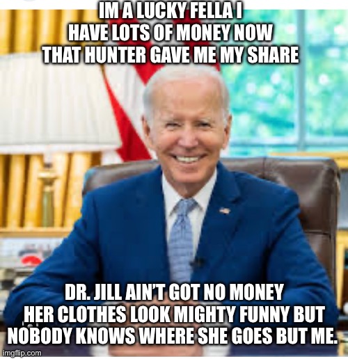 Dr Jill goes | IM A LUCKY FELLA I HAVE LOTS OF MONEY NOW THAT HUNTER GAVE ME MY SHARE; DR. JILL AIN’T GOT NO MONEY HER CLOTHES LOOK MIGHTY FUNNY BUT NOBODY KNOWS WHERE SHE GOES BUT ME. | image tagged in joe biden | made w/ Imgflip meme maker