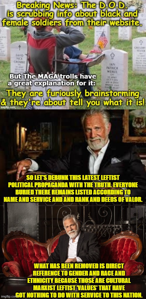 Pssst leftists . . . for once TRY giving facts and truth a chance. | SO LET'S DEBUNK THIS LATEST LEFTIST POLITICAL PROPAGANDA WITH THE TRUTH. EVERYONE BURIED THERE REMAINS LISTED ACCORDING TO NAME AND SERVICE AND AND RANK AND DEEDS OF VALOR. WHAT HAS BEEN REMOVED IS DIRECT REFERENCE TO GENDER AND RACE AND ETHNICITY BECAUSE THOSE ARE CULTURAL MARXIST LEFTIST 'VALUES' THAT HAVE GOT NOTHING TO DO WITH SERVICE TO THIS NATION. | made w/ Imgflip meme maker