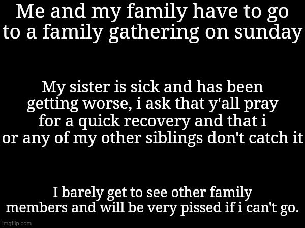 Me and my family have to go to a family gathering on sunday; My sister is sick and has been getting worse, i ask that y'all pray for a quick recovery and that i or any of my other siblings don't catch it; I barely get to see other family members and will be very pissed if i can't go. | made w/ Imgflip meme maker
