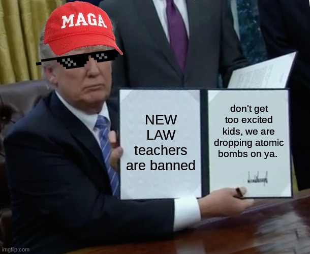 Trump Bill Signing | NEW LAW teachers are banned; don't get too excited kids, we are dropping atomic bombs on ya. | image tagged in memes,trump bill signing | made w/ Imgflip meme maker