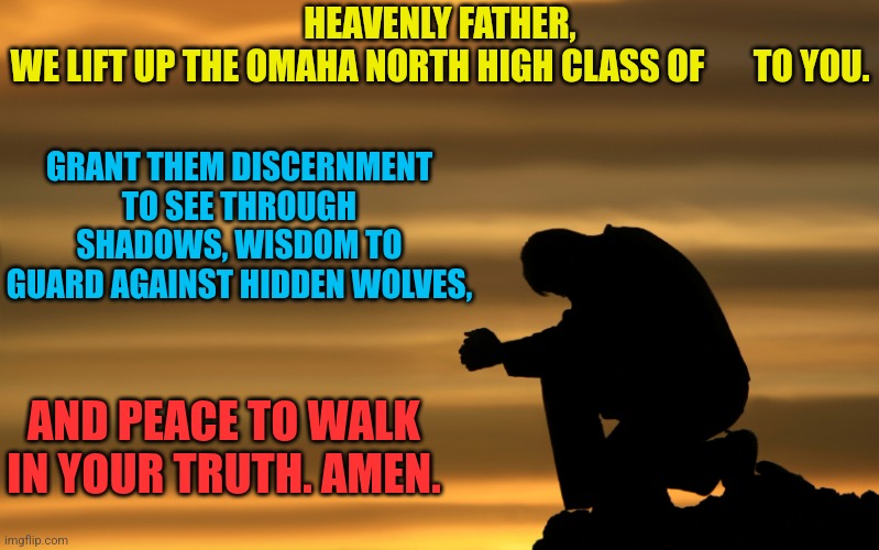 prayer warrior | HEAVENLY FATHER,
WE LIFT UP THE OMAHA NORTH HIGH CLASS OF       TO YOU. GRANT THEM DISCERNMENT TO SEE THROUGH SHADOWS, WISDOM TO GUARD AGAINST HIDDEN WOLVES, AND PEACE TO WALK IN YOUR TRUTH. AMEN. | image tagged in prayer warrior | made w/ Imgflip meme maker