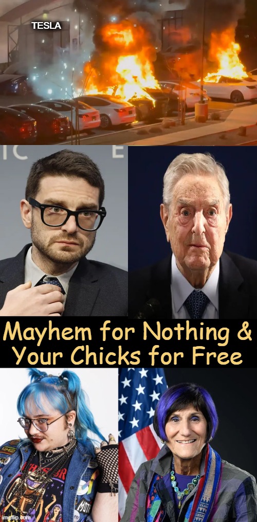 Dire Straits | TESLA; Mayhem for Nothing &

Your Chicks for Free | image tagged in george soros,alex soros,tesla terrorism,sjws,mayhem,political humor | made w/ Imgflip meme maker