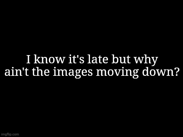 I know it's late but why ain't the images moving down? | made w/ Imgflip meme maker
