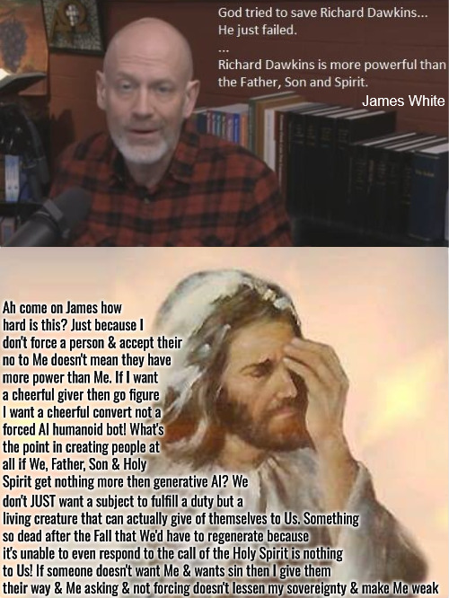 This Isn't Hard To Grasp James | James White; Ah come on James how hard is this? Just because I don't force a person & accept their no to Me doesn't mean they have more power than Me. If I want a cheerful giver then go figure I want a cheerful convert not a forced AI humanoid bot! What's the point in creating people at all if We, Father, Son & Holy Spirit get nothing more then generative AI? We; don't JUST want a subject to fulfill a duty but a living creature that can actually give of themselves to Us. Something so dead after the Fall that We'd have to regenerate because it's unable to even respond to the call of the Holy Spirit is nothing to Us! If someone doesn't want Me & wants sin then I give them their way & Me asking & not forcing doesn't lessen my sovereignty & make Me weak | image tagged in calvinism,arminian,molinism,reformed theology 5 point pastors,ai nuanced gnostic subtly catholic heresy,logic based puppetry | made w/ Imgflip meme maker