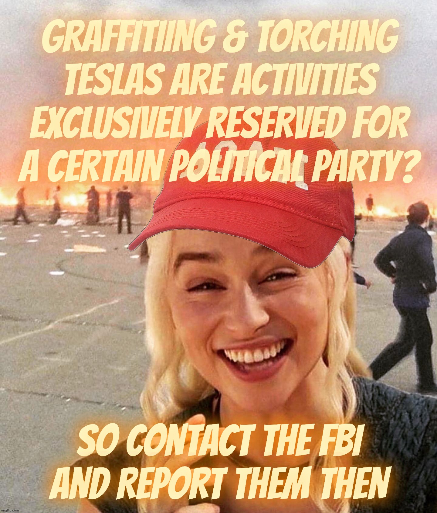 Who determined that Tesla bombers are all Democratic environmentalists with buyer's remorse? | GRAFFITIING & TORCHING TESLAS ARE ACTIVITIES EXCLUSIVELY RESERVED FOR
A CERTAIN POLITICAL PARTY? SO CONTACT THE FBI
AND REPORT THEM THEN | image tagged in disaster smoker girl maga edition,tesla terrorism crisis,how do they know who is backing it,don't destroy cars,get a hobby,derp | made w/ Imgflip meme maker