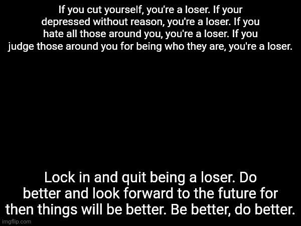 inspirational jehlo moment | If you cut yourself, you're a loser. If your depressed without reason, you're a loser. If you hate all those around you, you're a loser. If you judge those around you for being who they are, you're a loser. Lock in and quit being a loser. Do better and look forward to the future for then things will be better. Be better, do better. | image tagged in two of these are hypocritical coming from me,but i'm doing better | made w/ Imgflip meme maker