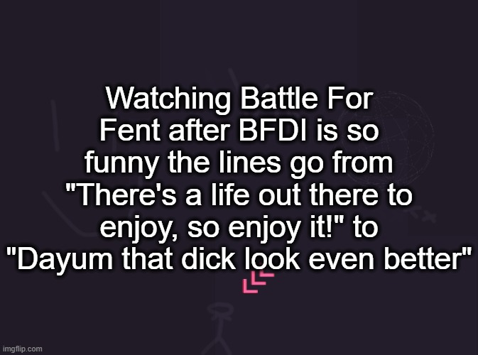vik's image | Watching Battle For Fent after BFDI is so funny the lines go from "There's a life out there to enjoy, so enjoy it!" to "Dayum that dick look even better" | image tagged in vik's image | made w/ Imgflip meme maker