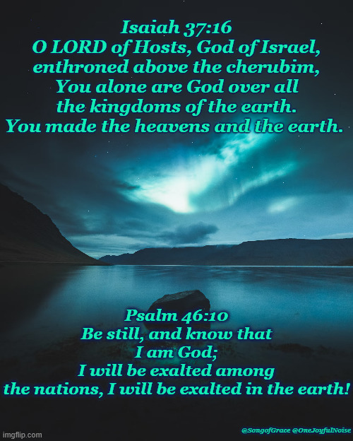 Isaiah 37:16 and Psalm 46:10 | Isaiah 37:16
O LORD of Hosts, God of Israel, enthroned above the cherubim, You alone are God over all the kingdoms of the earth. You made the heavens and the earth. Psalm 46:10
Be still, and know that I am God;
I will be exalted among the nations, I will be exalted in the earth! @SongofGrace @OneJoyfulNoise | image tagged in biblical encouragement | made w/ Imgflip meme maker