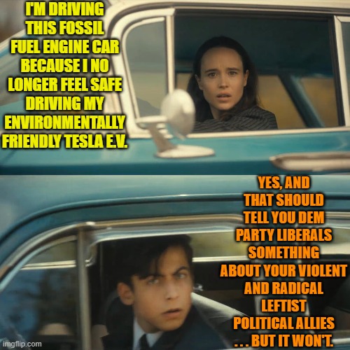 You don't have to be stupid to be a liberal but . . . okay, yes you do. | I'M DRIVING THIS FOSSIL FUEL ENGINE CAR BECAUSE I NO LONGER FEEL SAFE DRIVING MY ENVIRONMENTALLY FRIENDLY TESLA E.V. YES, AND THAT SHOULD TELL YOU DEM PARTY LIBERALS SOMETHING ABOUT YOUR VIOLENT AND RADICAL LEFTIST POLITICAL ALLIES . . . BUT IT WON'T. | image tagged in umbrella academy meme | made w/ Imgflip meme maker