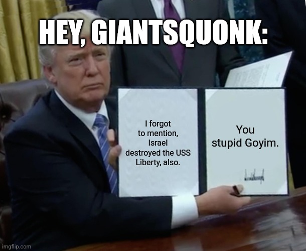 Take the yarmulkes off your eyes. | HEY, GIANTSQUONK:; I forgot to mention, Israel destroyed the USS Liberty, also. You stupid Goyim. | image tagged in memes,trump bill signing | made w/ Imgflip meme maker