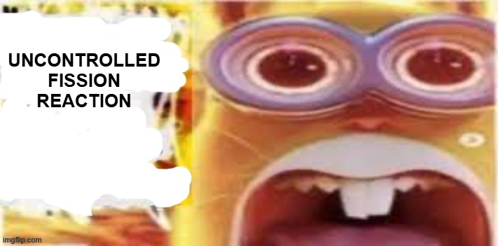 UNCONTROLLED FISSION REACTION | UNCONTROLLED FISSION REACTION | image tagged in active insert situation here in the building | made w/ Imgflip meme maker