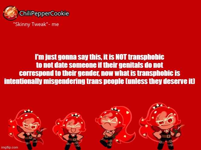 ChiliPepperCookie temp | I'm just gonna say this, it is NOT transphobic to not date someone if their genitals do not correspond to their gender, now what is transphobic is intentionally misgendering trans people (unless they deserve it) | image tagged in chilipeppercookie temp | made w/ Imgflip meme maker