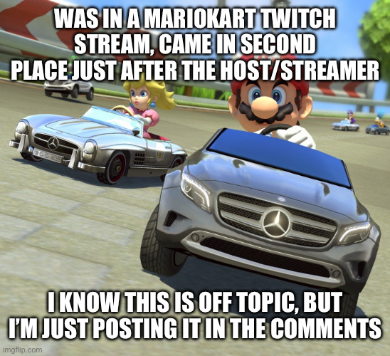 I know it’s off topic, but we can be a little off topic sometimes | WAS IN A MARIOKART TWITCH STREAM, CAME IN SECOND PLACE JUST AFTER THE HOST/STREAMER; I KNOW THIS IS OFF TOPIC, BUT I’M JUST POSTING IT IN THE COMMENTS | image tagged in mariokart mercedes | made w/ Imgflip meme maker