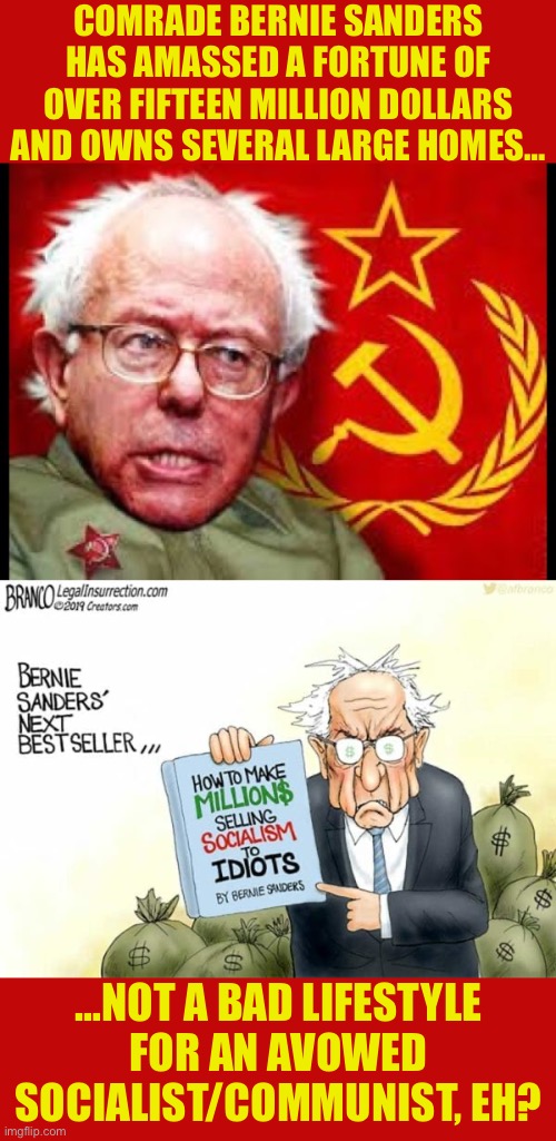 Communism’s been very very good for Bernie… | COMRADE BERNIE SANDERS HAS AMASSED A FORTUNE OF OVER FIFTEEN MILLION DOLLARS AND OWNS SEVERAL LARGE HOMES…; …NOT A BAD LIFESTYLE FOR AN AVOWED SOCIALIST/COMMUNIST, EH? | image tagged in political meme | made w/ Imgflip meme maker