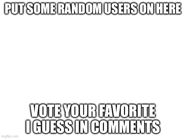 PUT SOME RANDOM USERS ON HERE; VOTE YOUR FAVORITE I GUESS IN COMMENTS | made w/ Imgflip meme maker