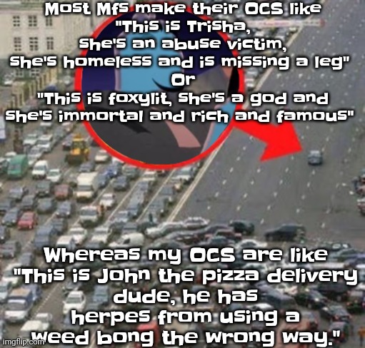 Like bro yo OC can be funny as shit you just gotta give them a good backstory that's funny | Most Mfs make their OCS like
"This is Trisha, she's an abuse victim, she's homeless and is missing a leg" 
Or
"This is foxylit, she's a god and she's immortal and rich and famous"; Whereas my OCS are like

"This is John the pizza delivery dude, he has herpes from using a weed bong the wrong way." | image tagged in ozzydrive | made w/ Imgflip meme maker
