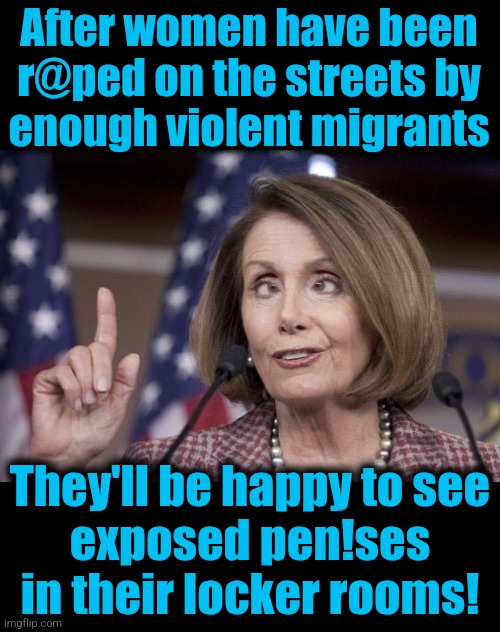 The "Party For Women," marching to victory in 2028! | After women have been
r@ped on the streets by
enough violent migrants; They'll be happy to see
exposed pen!ses
in their locker rooms! | image tagged in nancy pelosi,memes,migrants,illegal immigrants,crime,democrats | made w/ Imgflip meme maker