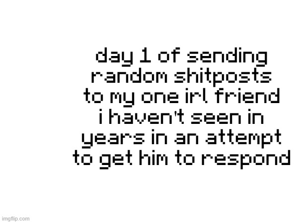 day 1 of sending random shitposts to my one irl friend i haven't seen in years in an attempt to get him to respond | made w/ Imgflip meme maker