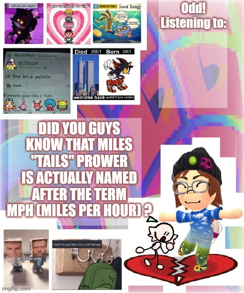 Odd announcement template mii version | DID YOU GUYS KNOW THAT MILES "TAILS" PROWER IS ACTUALLY NAMED AFTER THE TERM MPH (MILES PER HOUR) ? | image tagged in odd announcement template mii version | made w/ Imgflip meme maker