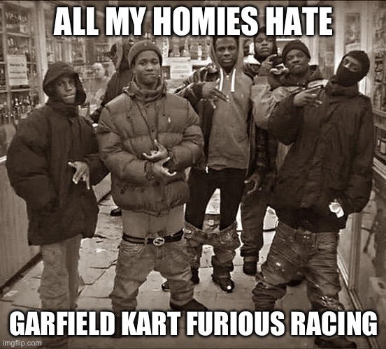 its true though | ALL MY HOMIES HATE; GARFIELD KART FURIOUS RACING | image tagged in all my homies hate | made w/ Imgflip meme maker