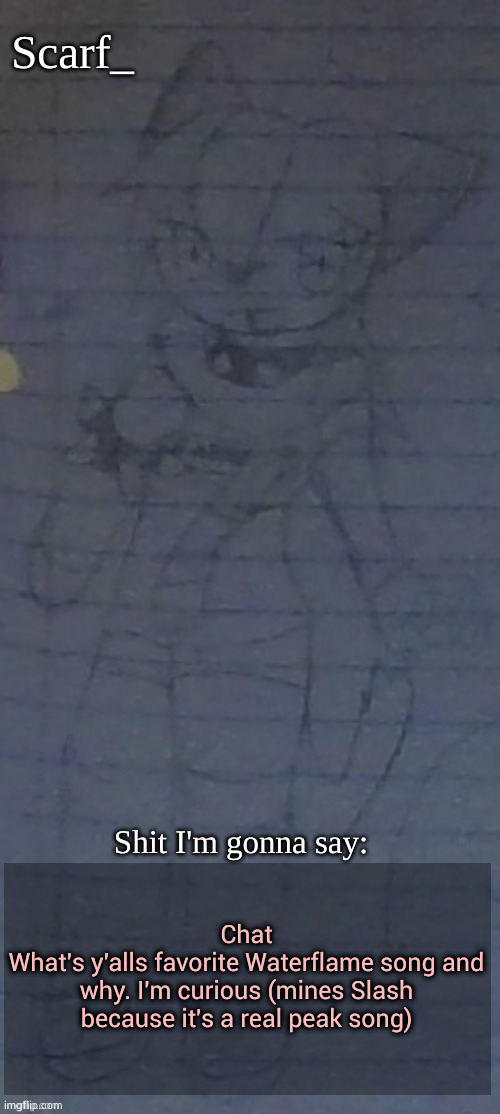 Scarf annoncement template (drawing by Scarfs irl friend) | Chat
What's y'alls favorite Waterflame song and why. I'm curious (mines Slash because it's a real peak song) | image tagged in scarf annoncement template drawing by scarfs irl friend | made w/ Imgflip meme maker