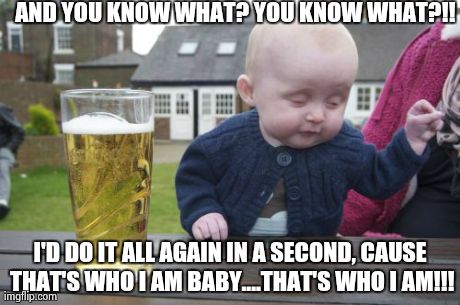 Drunk Baby | AND YOU KNOW WHAT? YOU KNOW WHAT?!! I'D DO IT ALL AGAIN IN A SECOND, CAUSE THAT'S WHO I AM BABY....THAT'S WHO I AM!!! | image tagged in memes,drunk baby | made w/ Imgflip meme maker