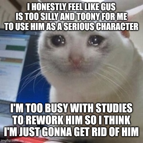 And no, I'm not giving his ownership to someone else, I want him gone | I HONESTLY FEEL LIKE GUS IS TOO SILLY AND TOONY FOR ME TO USE HIM AS A SERIOUS CHARACTER; I'M TOO BUSY WITH STUDIES TO REWORK HIM SO I THINK I'M JUST GONNA GET RID OF HIM | image tagged in crying cat | made w/ Imgflip meme maker