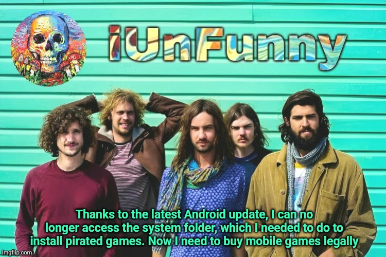 iUnFunny's Tame Impala template | Thanks to the latest Android update, I can no longer access the system folder, which I needed to do to install pirated games. Now I need to buy mobile games legally | image tagged in iunfunny's tame impala template | made w/ Imgflip meme maker