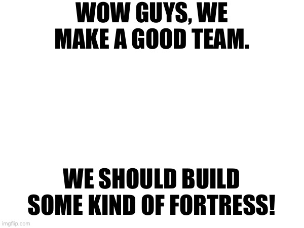 WOW GUYS, WE MAKE A GOOD TEAM. WE SHOULD BUILD SOME KIND OF FORTRESS! | made w/ Imgflip meme maker